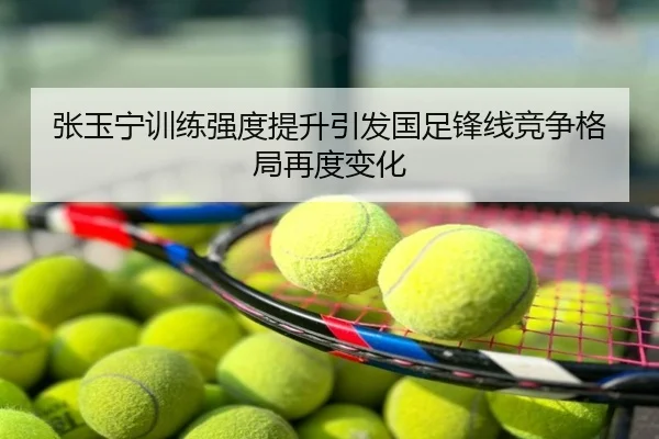 张玉宁训练强度提升引发国足锋线竞争格局再度变化