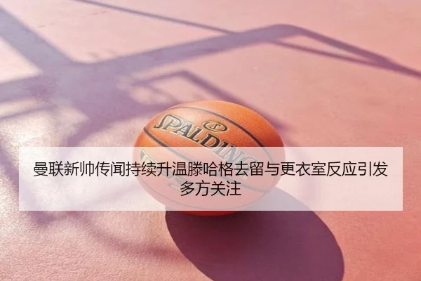 曼联新帅传闻持续升温滕哈格去留与更衣室反应引发多方关注
